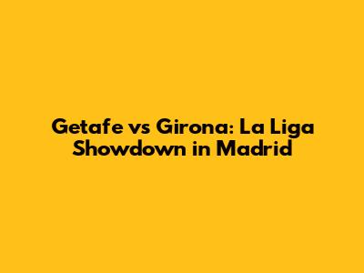 Getafe vs Girona: La Liga Showdown in Madrid