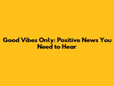 Good Vibes Only: Positive News You Need to Hear