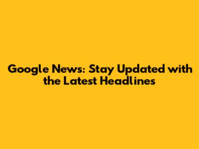 Google News: Stay Updated with the Latest Headlines