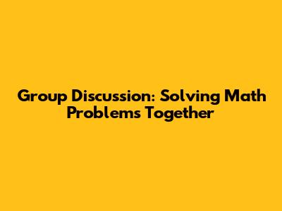 Group Discussion: Solving Math Problems Together