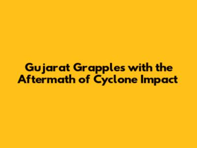 Gujarat Grapples with the Aftermath of Cyclone Impact