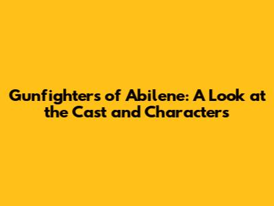 Gunfighters of Abilene: A Look at the Cast and Characters