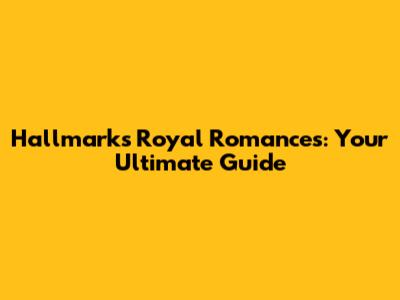 Hallmark's Royal Romances: Your Ultimate Guide