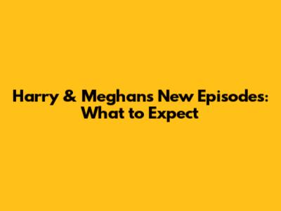 Harry & Meghan's New Episodes: What to Expect