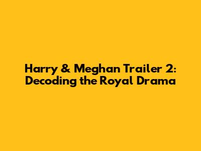 Harry & Meghan Trailer 2: Decoding the Royal Drama