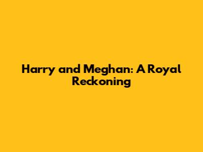 Harry and Meghan: A Royal Reckoning