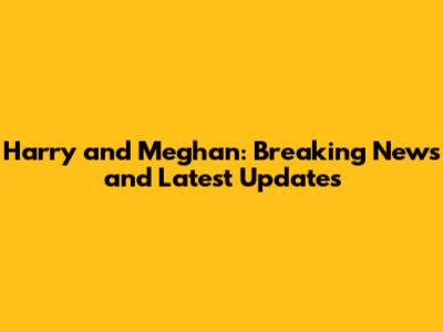Harry and Meghan: Breaking News and Latest Updates