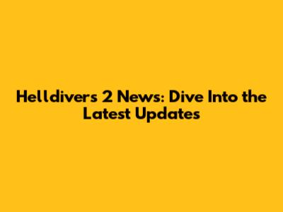 Helldivers 2 News: Dive Into the Latest Updates