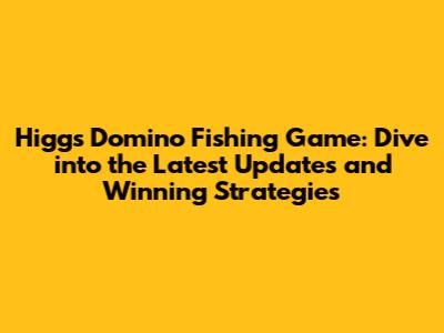 Higgs Domino Fishing Game: Dive into the Latest Updates and Winning Strategies