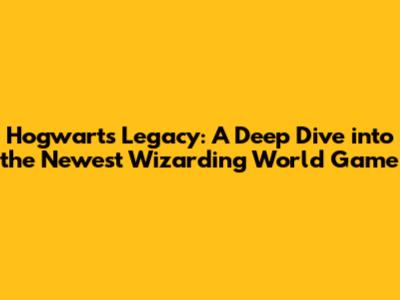 Hogwarts Legacy: A Deep Dive into the Newest Wizarding World Game