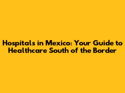 Hospitals in Mexico: Your Guide to Healthcare South of the Border