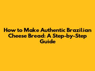 How to Make Authentic Brazilian Cheese Bread: A Step-by-Step Guide