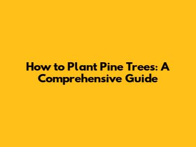 How to Plant Pine Trees: A Comprehensive Guide
