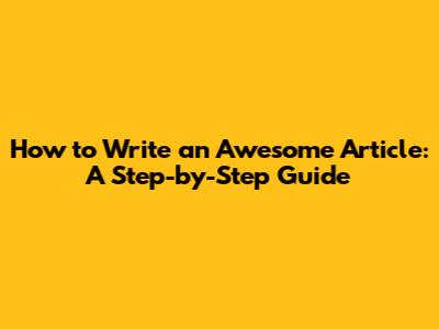 How to Write an Awesome Article: A Step-by-Step Guide