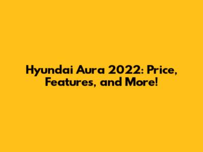 Hyundai Aura 2022: Price, Features, and More!
