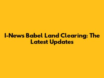 I-News Babel Land Clearing: The Latest Updates