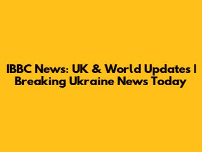 IBBC News: UK & World Updates | Breaking Ukraine News Today