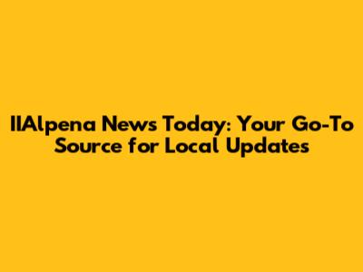 IIAlpena News Today: Your Go-To Source for Local Updates
