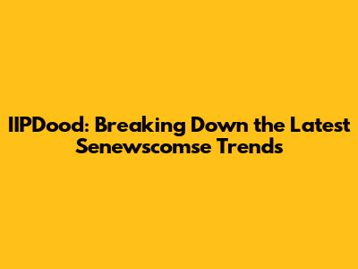 IIPDood: Breaking Down the Latest Senewscomse Trends