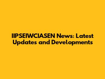 IIPSEIWCIASEN News: Latest Updates and Developments