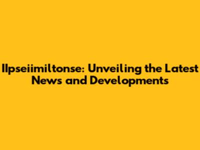 IIpseiimiltonse: Unveiling the Latest News and Developments