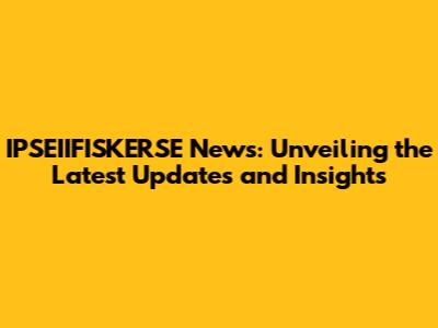 IPSEIIFISKERSE News: Unveiling the Latest Updates and Insights