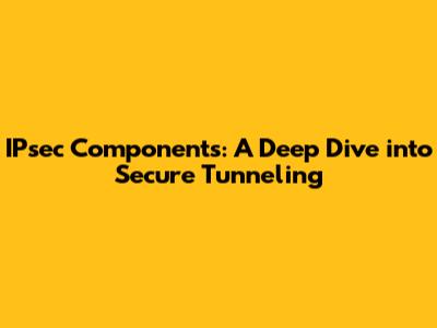IPsec Components: A Deep Dive into Secure Tunneling
