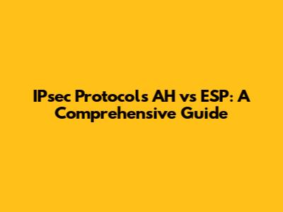 IPsec Protocols AH vs ESP: A Comprehensive Guide