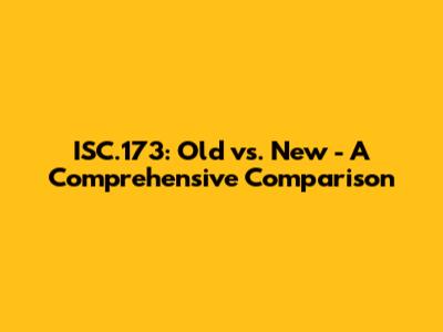 ISC.173: Old vs. New - A Comprehensive Comparison