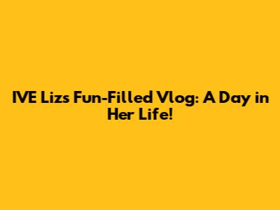 IVE Liz's Fun-Filled Vlog: A Day in Her Life!