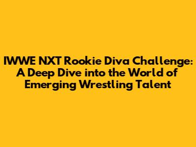 IWWE NXT Rookie Diva Challenge: A Deep Dive into the World of Emerging Wrestling Talent