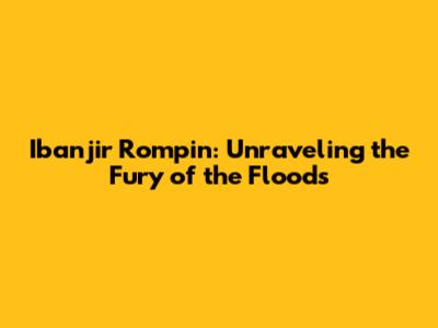 Ibanjir Rompin: Unraveling the Fury of the Floods