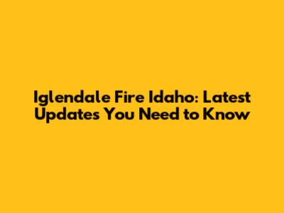 Iglendale Fire Idaho: Latest Updates You Need to Know