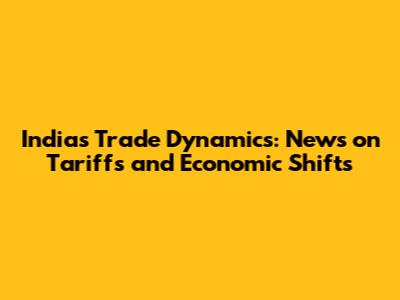 India's Trade Dynamics: News on Tariffs and Economic Shifts