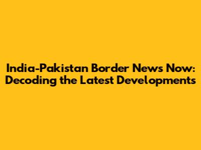 India-Pakistan Border News Now: Decoding the Latest Developments