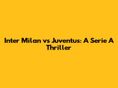 Inter Milan vs Juventus: A Serie A Thriller