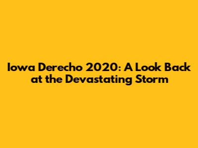 Iowa Derecho 2020: A Look Back at the Devastating Storm