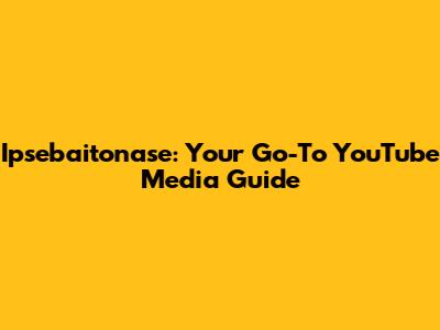 Ipsebaitonase: Your Go-To YouTube Media Guide