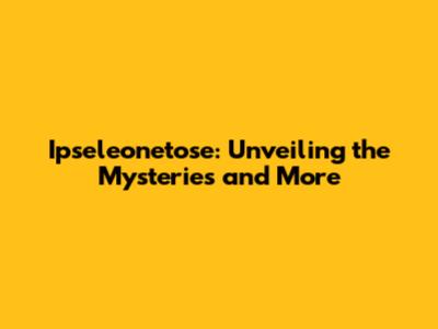 Ipseleonetose: Unveiling the Mysteries and More