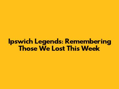 Ipswich Legends: Remembering Those We Lost This Week