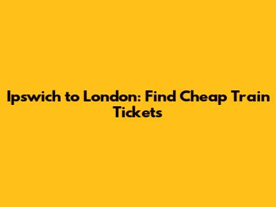 Ipswich to London: Find Cheap Train Tickets