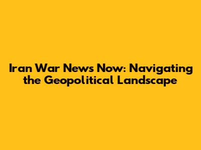 Iran War News Now: Navigating the Geopolitical Landscape