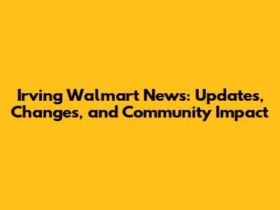 Irving Walmart News: Updates, Changes, and Community Impact