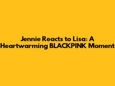 Jennie Reacts to Lisa: A Heartwarming BLACKPINK Moment