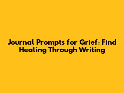 Journal Prompts for Grief: Find Healing Through Writing
