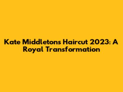 Kate Middleton's Haircut 2023: A Royal Transformation
