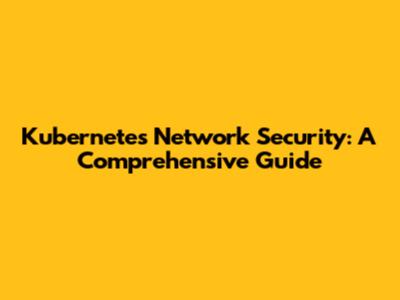 Kubernetes Network Security: A Comprehensive Guide