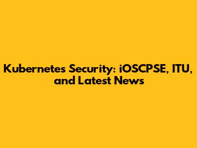 Kubernetes Security: iOSCPSE, ITU, and Latest News