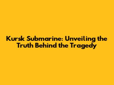 Kursk Submarine: Unveiling the Truth Behind the Tragedy