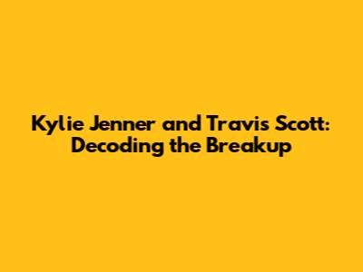 Kylie Jenner and Travis Scott: Decoding the Breakup